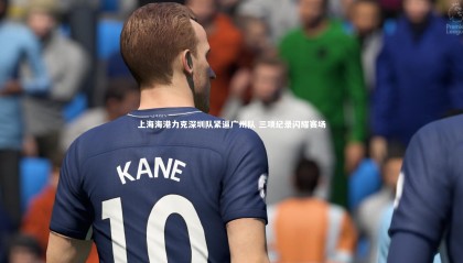 金年会官网-上海海港力克深圳队紧逼广州队 三项纪录闪耀赛场